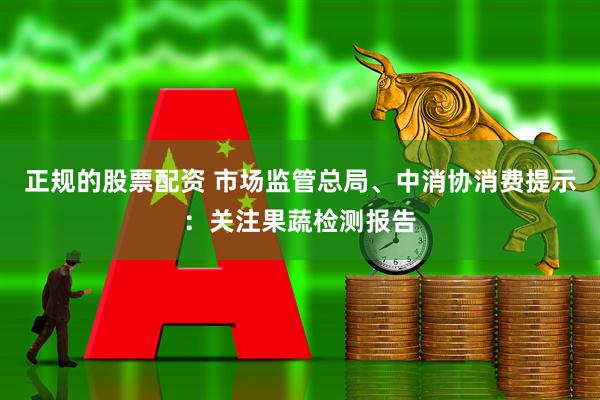 正规的股票配资 市场监管总局、中消协消费提示：关注果蔬检测报告