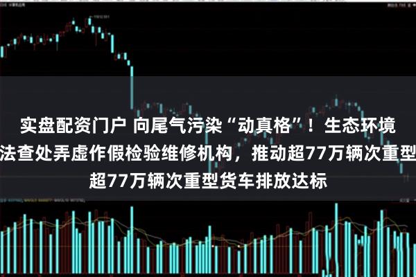 实盘配资门户 向尾气污染“动真格”！生态环境部答每经：依法查处弄虚作假检验维修机构，推动超77万辆次重型货车排放达标