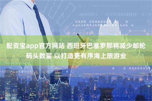 配资宝app官方网站 西班牙巴塞罗那将减少邮轮码头数量 以打造更有序海上旅游业