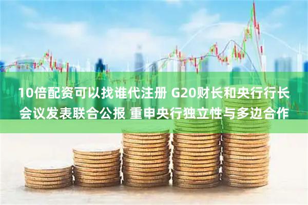 10倍配资可以找谁代注册 G20财长和央行行长会议发表联合公报 重申央行独立性与多边合作
