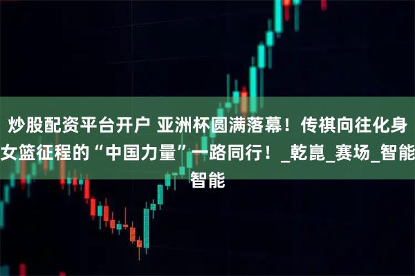 炒股配资平台开户 亚洲杯圆满落幕！传祺向往化身女篮征程的“中国力量”一路同行！_乾崑_赛场_智能