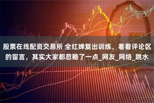 股票在线配资交易所 全红婵复出训练，看着评论区的留言，其实大家都忽略了一点_网友_网络_跳水