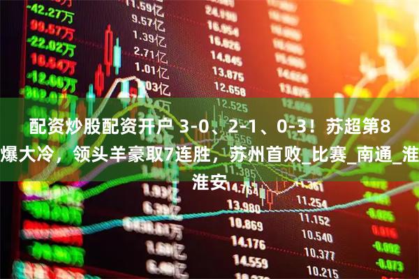 配资炒股配资开户 3-0、2-1、0-3！苏超第8轮爆大冷，领头羊豪取7连胜，苏州首败_比赛_南通_淮安