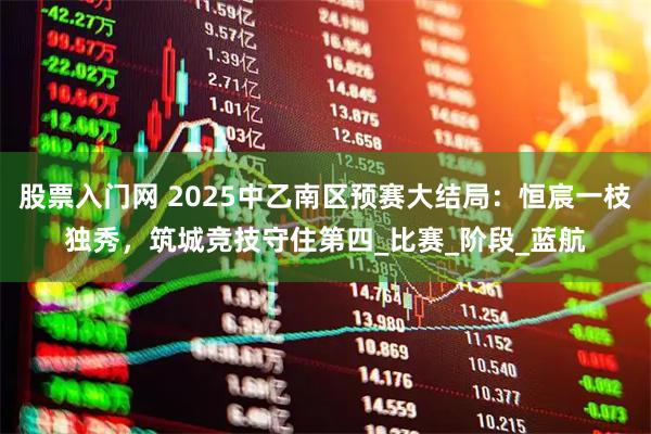 股票入门网 2025中乙南区预赛大结局：恒宸一枝独秀，筑城竞技守住第四_比赛_阶段_蓝航