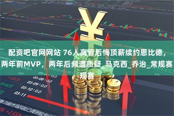 配资吧官网网站 76人高管后悔顶薪续约恩比德，两年前MVP，两年后频遭质疑_马克西_乔治_常规赛