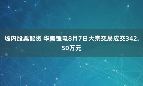 场内股票配资 华盛锂电8月7日大宗交易成交342.50万元