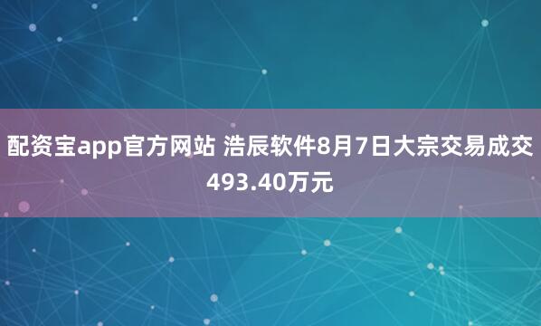 配资宝app官方网站 浩辰软件8月7日大宗交易成交493.40万元
