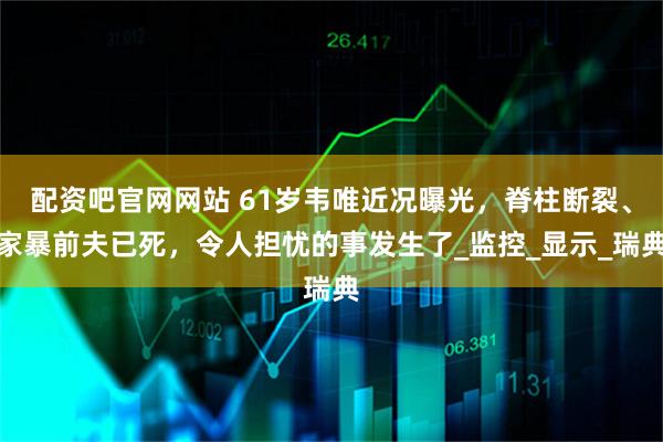 配资吧官网网站 61岁韦唯近况曝光，脊柱断裂、家暴前夫已死，令人担忧的事发生了_监控_显示_瑞典