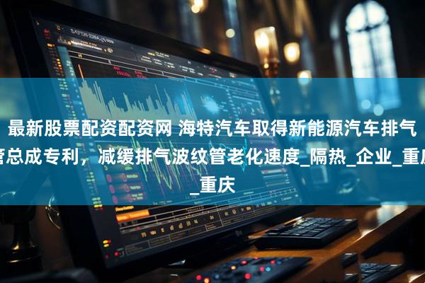 最新股票配资配资网 海特汽车取得新能源汽车排气管总成专利，减缓排气波纹管老化速度_隔热_企业_重庆