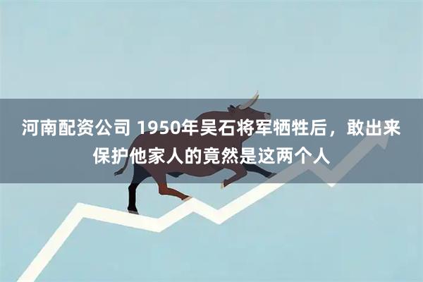 河南配资公司 1950年吴石将军牺牲后，敢出来保护他家人的竟然是这两个人